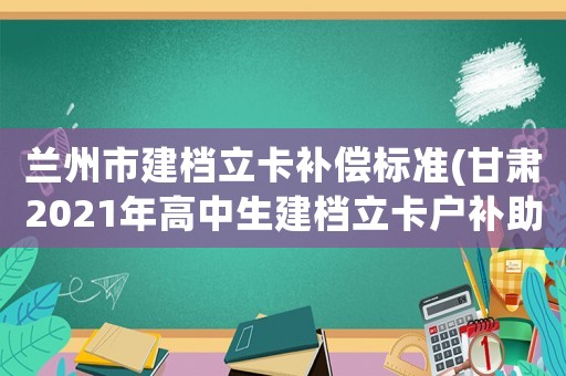 蘭州市建檔立卡補(bǔ)償標(biāo)準(zhǔn)(甘肅2021年高中生建檔立卡戶補(bǔ)助費(fèi)什么時(shí)候發(fā)？)