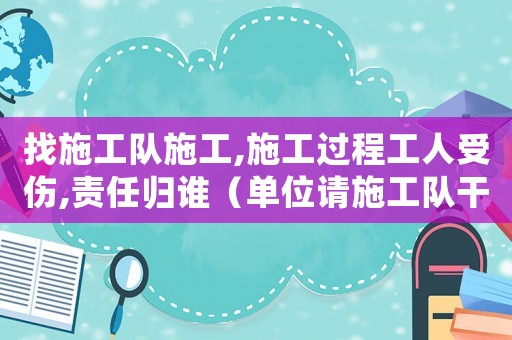 找施工隊施工,施工過程工人受傷,責任歸誰（單位請施工隊干活出現(xiàn)工傷）