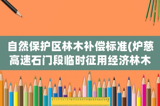 自然保護(hù)區(qū)林木補(bǔ)償標(biāo)準(zhǔn)(爐慈高速石門段臨時(shí)征用經(jīng)濟(jì)林木補(bǔ)償標(biāo)準(zhǔn)？)