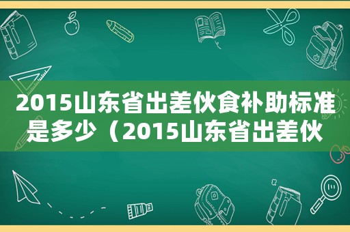 2015山東省出差伙食補助標(biāo)準(zhǔn)是多少（2015山東省出差伙食補助標(biāo)準(zhǔn)）