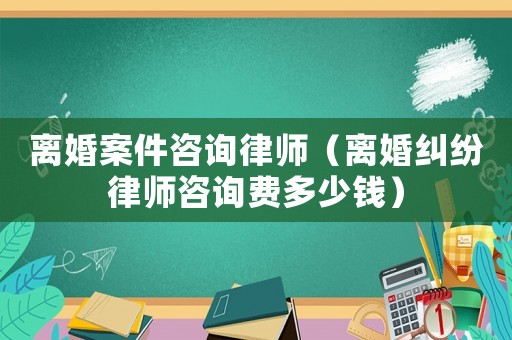 離婚案件咨詢律師（離婚糾紛律師咨詢費(fèi)多少錢）