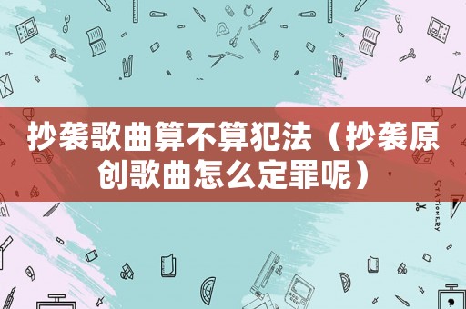 抄襲歌曲算不算犯法（抄襲原創(chuàng)歌曲怎么定罪呢）