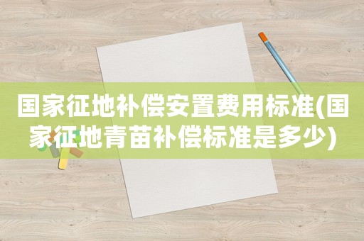 國家征地補(bǔ)償安置費(fèi)用標(biāo)準(zhǔn)(國家征地青苗補(bǔ)償標(biāo)準(zhǔn)是多少)