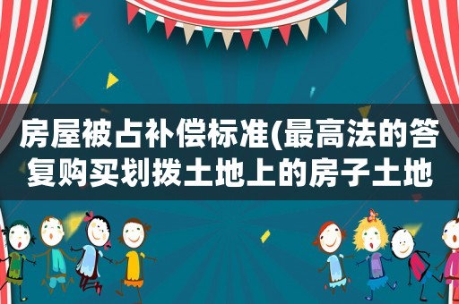 房屋被占補(bǔ)償標(biāo)準(zhǔn)(最高法的答復(fù)購買劃撥土地上的房子土地是否有補(bǔ)償？)
