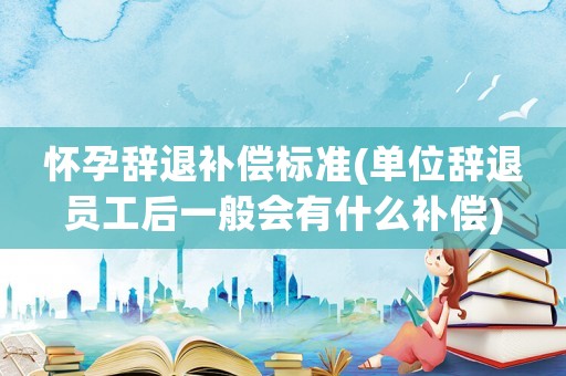懷孕辭退補(bǔ)償標(biāo)準(zhǔn)(單位辭退員工后一般會(huì)有什么補(bǔ)償)