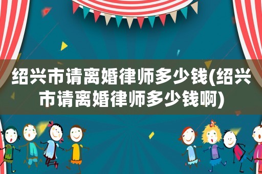 紹興市請離婚律師多少錢(紹興市請離婚律師多少錢啊)