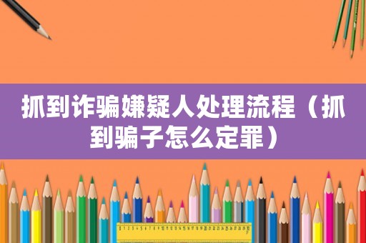 抓到詐騙嫌疑人處理流程（抓到騙子怎么定罪）