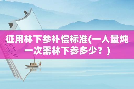 征用林下參補(bǔ)償標(biāo)準(zhǔn)(一人量燉一次需林下參多少？)