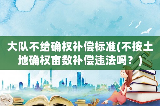 大隊不給確權補償標準(不按土地確權畝數(shù)補償違法嗎？)