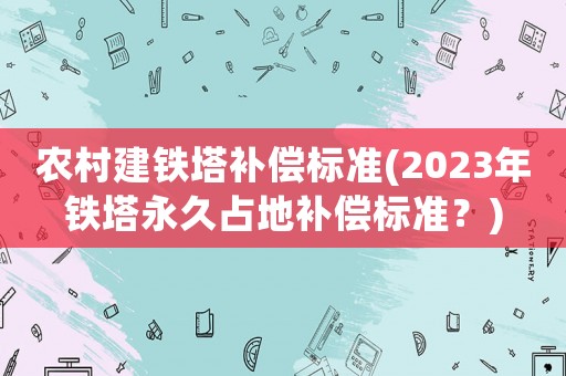 農(nóng)村建鐵塔補償標(biāo)準(zhǔn)(2023年鐵塔永久占地補償標(biāo)準(zhǔn)？)