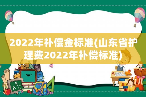 2022年補(bǔ)償金標(biāo)準(zhǔn)(山東省護(hù)理費(fèi)2022年補(bǔ)償標(biāo)準(zhǔn))