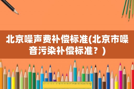 北京噪聲費補償標準(北京市噪音污染補償標準？)