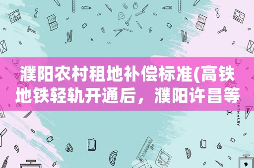 濮陽(yáng)農(nóng)村租地補(bǔ)償標(biāo)準(zhǔn)(高鐵地鐵輕軌開(kāi)通后，濮陽(yáng)許昌等地來(lái)往鄭州的大巴車如何自救？)
