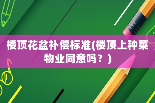 樓頂花盆補(bǔ)償標(biāo)準(zhǔn)(樓頂上種菜物業(yè)同意嗎？)