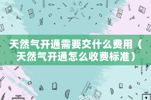 天然氣開通需要交什么費(fèi)用（天然氣開通怎么收費(fèi)標(biāo)準(zhǔn)）