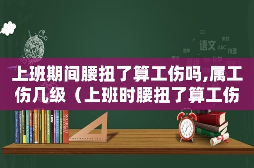 上班期間腰扭了算工傷嗎,屬工傷幾級(jí)（上班時(shí)腰扭了算工傷嗎）