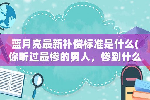 藍(lán)月亮最新補(bǔ)償標(biāo)準(zhǔn)是什么(你聽過最慘的男人，慘到什么程度了？)