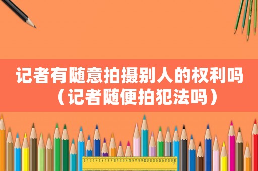 記者有隨意拍攝別人的權(quán)利嗎（記者隨便拍犯法嗎）