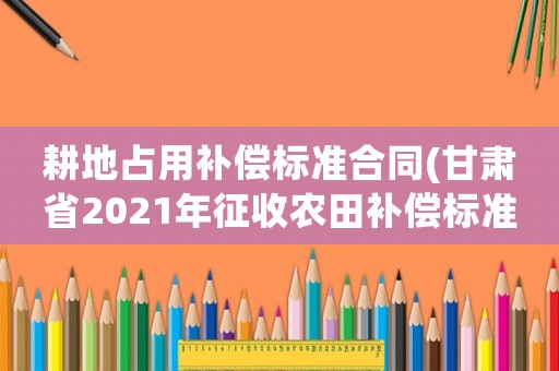 耕地占用補(bǔ)償標(biāo)準(zhǔn)合同(甘肅省2021年征收農(nóng)田補(bǔ)償標(biāo)準(zhǔn))