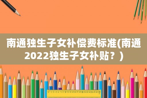 南通獨(dú)生子女補(bǔ)償費(fèi)標(biāo)準(zhǔn)(南通2022獨(dú)生子女補(bǔ)貼？)