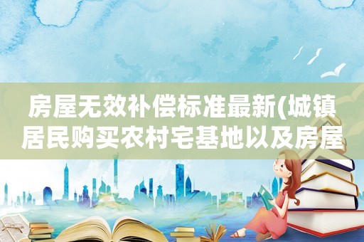 房屋無效補(bǔ)償標(biāo)準(zhǔn)最新(城鎮(zhèn)居民購買農(nóng)村宅基地以及房屋，合同無效后，能否獲得補(bǔ)償)