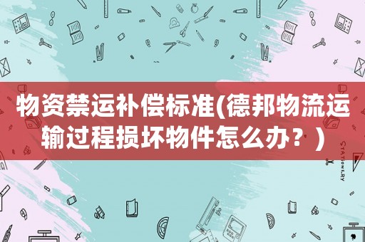 物資禁運補償標(biāo)準(zhǔn)(德邦物流運輸過程損壞物件怎么辦？)
