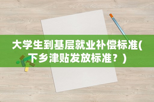 大學(xué)生到基層就業(yè)補(bǔ)償標(biāo)準(zhǔn)(下鄉(xiāng)津貼發(fā)放標(biāo)準(zhǔn)？)