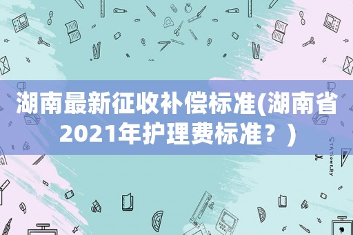 湖南最新征收補償標(biāo)準(zhǔn)(湖南省2021年護理費標(biāo)準(zhǔn)？)