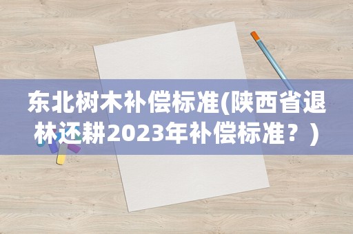 東北樹(shù)木補(bǔ)償標(biāo)準(zhǔn)(陜西省退林還耕2023年補(bǔ)償標(biāo)準(zhǔn)？)