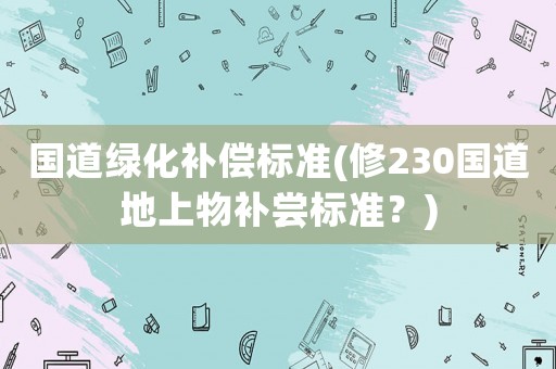 國道綠化補(bǔ)償標(biāo)準(zhǔn)(修230國道地上物補(bǔ)嘗標(biāo)準(zhǔn)？)