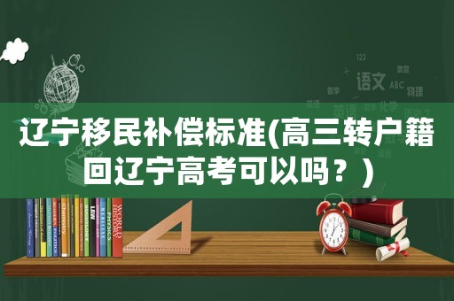 遼寧移民補(bǔ)償標(biāo)準(zhǔn)(高三轉(zhuǎn)戶籍回遼寧高考可以嗎？)