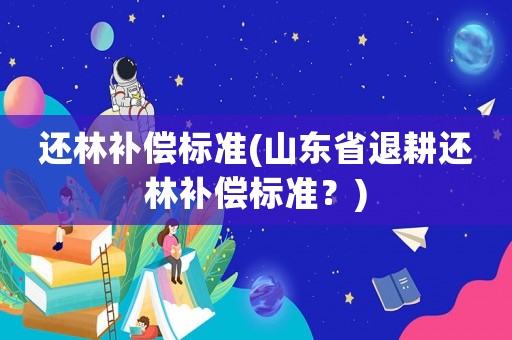 還林補(bǔ)償標(biāo)準(zhǔn)(山東省退耕還林補(bǔ)償標(biāo)準(zhǔn)？)