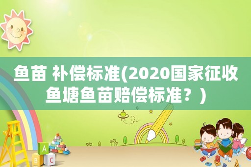 魚苗 補(bǔ)償標(biāo)準(zhǔn)(2020國家征收魚塘魚苗賠償標(biāo)準(zhǔn)？)