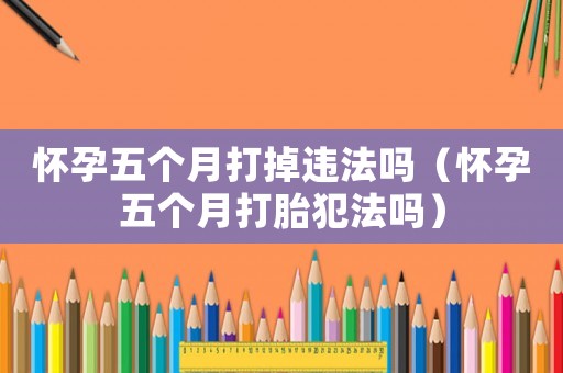 懷孕五個(gè)月打掉違法嗎（懷孕五個(gè)月打胎犯法嗎）