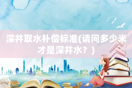深井取水補(bǔ)償標(biāo)準(zhǔn)(請(qǐng)問多少米才是深井水？)