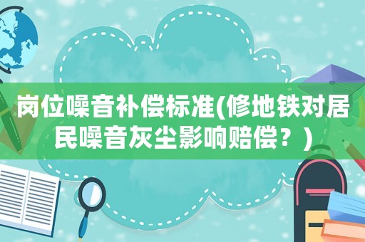 崗位噪音補(bǔ)償標(biāo)準(zhǔn)(修地鐵對居民噪音灰塵影響賠償？)