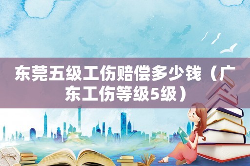 東莞五級工傷賠償多少錢（廣東工傷等級5級）