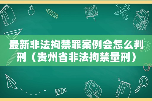 最新非法拘禁罪案例會怎么判刑（貴州省非法拘禁量刑）