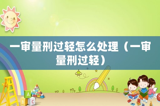 一審量刑過(guò)輕怎么處理（一審量刑過(guò)輕）