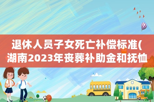 退休人員子女死亡補(bǔ)償標(biāo)準(zhǔn)(湖南2023年喪葬補(bǔ)助金和撫恤金標(biāo)準(zhǔn)出爐，退休人員去世，領(lǐng)多少)