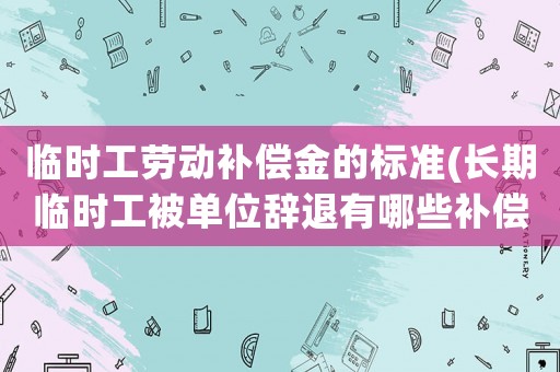 臨時工勞動補償金的標(biāo)準(zhǔn)(長期臨時工被單位辭退有哪些補償？)