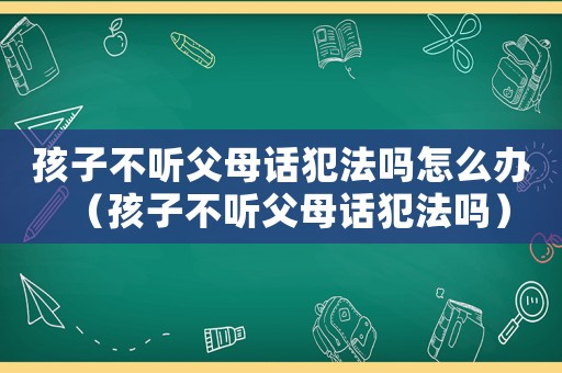 孩子不聽父母話犯法嗎怎么辦（孩子不聽父母話犯法嗎）