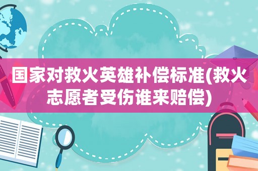 國(guó)家對(duì)救火英雄補(bǔ)償標(biāo)準(zhǔn)(救火志愿者受傷誰(shuí)來(lái)賠償)