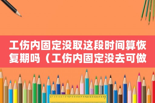 工傷內(nèi)固定沒取這段時(shí)間算恢復(fù)期嗎（工傷內(nèi)固定沒去可做鑒定嗎）