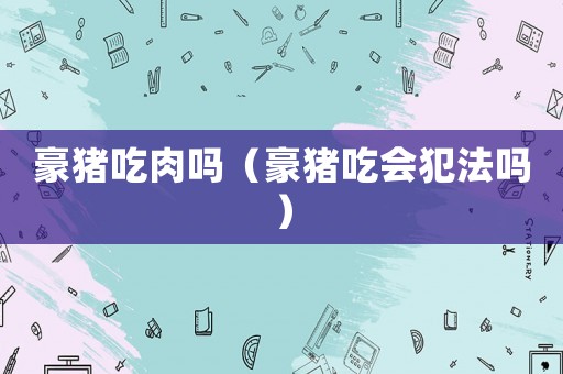 豪豬吃肉嗎（豪豬吃會犯法嗎）