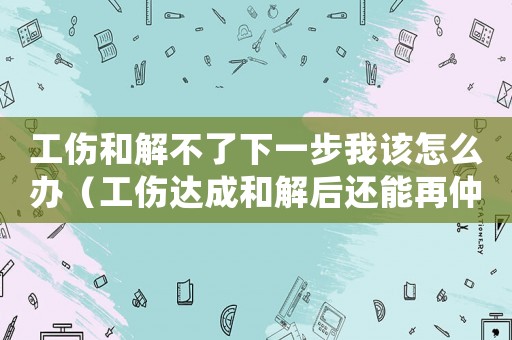 工傷和解不了下一步我該怎么辦（工傷達成和解后還能再仲裁）