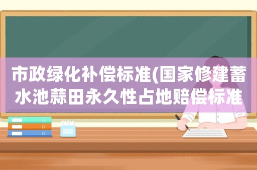 市政綠化補(bǔ)償標(biāo)準(zhǔn)(國家修建蓄水池蒜田永久性占地賠償標(biāo)準(zhǔn)是多少官方網(wǎng)站？)