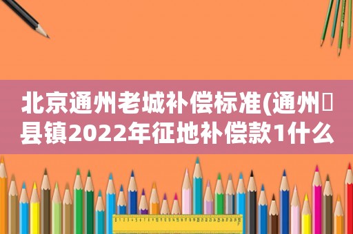 北京通州老城補(bǔ)償標(biāo)準(zhǔn)(通州漷縣鎮(zhèn)2022年征地補(bǔ)償款1什么時(shí)侯發(fā))