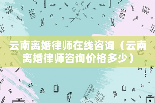 云南離婚律師在線咨詢（云南離婚律師咨詢價格多少）