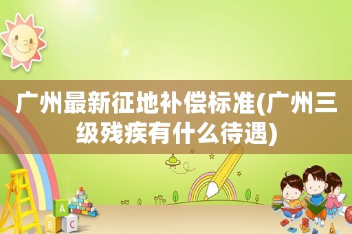 廣州最新征地補(bǔ)償標(biāo)準(zhǔn)(廣州三級(jí)殘疾有什么待遇)